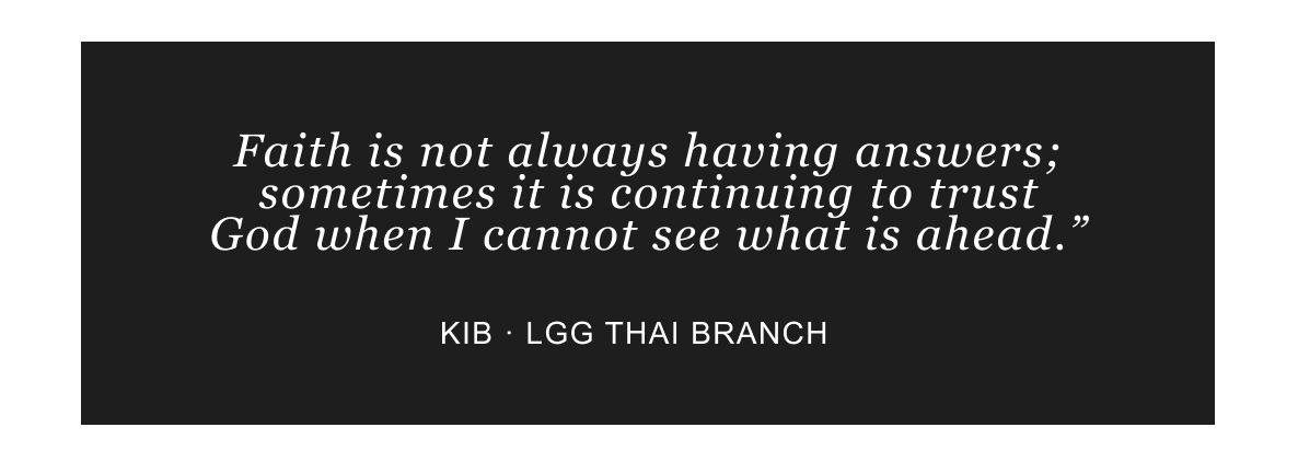 “Faith is not always having answers; sometimes it is continuing to trust God when I cannot see what is ahead.” — Kib, LGG Thai Branch